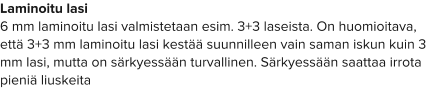 Laminoitu lasi 6 mm laminoitu lasi valmistetaan esim. 3+3 laseista. On huomioitava, että 3+3 mm laminoitu lasi kestää suunnilleen vain saman iskun kuin 3 mm lasi, mutta on särkyessään turvallinen. Särkyessään saattaa irrota pieniä liuskeita