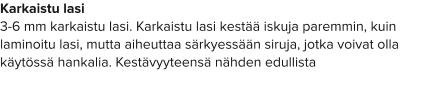 Karkaistu lasi 3-6 mm karkaistu lasi. Karkaistu lasi kestää iskuja paremmin, kuin laminoitu lasi, mutta aiheuttaa särkyessään siruja, jotka voivat olla käytössä hankalia. Kestävyyteensä nähden edullista