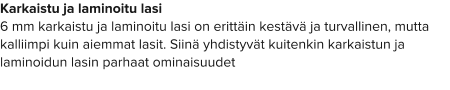 Karkaistu ja laminoitu lasi 6 mm karkaistu ja laminoitu lasi on erittäin kestävä ja turvallinen, mutta kalliimpi kuin aiemmat lasit. Siinä yhdistyvät kuitenkin karkaistun ja laminoidun lasin parhaat ominaisuudet