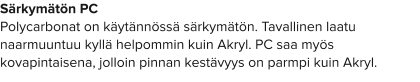 Särkymätön PC Polycarbonat on käytännössä särkymätön. Tavallinen laatu naarmuuntuu kyllä helpommin kuin Akryl. PC saa myös kovapintaisena, jolloin pinnan kestävyys on parmpi kuin Akryl.