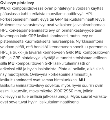 Ovilevyn pintalevy MUkli komposiittiovessa oven pintalevynä voidaan käyttää pääasiassa kahta erilaista muovilaminaattilevyä. HPL korkeapainelaminaattilevyä tai GRP lasikuitulaminaattilevyä. Molemmissa varastosävyt ovat valkoinen ja vaaleanharmaa. HPL korkeapainelaminaattilevy on pinnankestävyydeltään kovempaa kuin GRP lasikutulaminaatti, mutta levy on pistemäiseltä kuormitukselta hauraampaa. Nyrkkisääntönä voidaan pitää, että henkilöliikenneoveen soveltuu paremmin HPL ja trukki- ja tavaraliikenneoveen GRP. MU komposiitioven HPL ja GRP pintalevyjä käyttäjä ei tunnista toisistaan erilleen sillä MU komposiittioven GRP lasikuitulaminaatti on erikoissileää ja hyvin lasipitoista. Pinta ei peilaile, eikä siinä näy muottijälkiä. Ovilevynä korkeapainelaminaatti ja lasikuitulaminaatti ovat samaa hintaluokkaa. MU lasikuitulaminaattiovilevy soveltuu myös hyvin suuriin oviin esim. liukuoviin, maksimikoko 2100*2950 mm, jolloin ovilevyyn ei tule erillisiä jatkossaumoja. Myös suuret varasto-ovet soveltuvat hyvin lasikuitulaminaattisena.