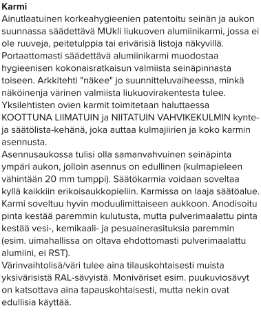 Karmi Ainutlaatuinen korkeahygieenien patentoitu seinän ja aukon suunnassa säädettävä MUkli liukuoven alumiinikarmi, jossa ei ole ruuveja, peitetulppia tai erivärisiä listoja näkyvillä. Portaattomasti säädettävä alumiinikarmi muodostaa hygieenisen kokonaisratkaisun valmiista seinäpinnasta toiseen. Arkkitehti "näkee" jo suunnitteluvaiheessa, minkä näköinenja värinen valmiista liukuovirakentesta tulee.  Yksilehtisten ovien karmit toimitetaan haluttaessa KOOTTUNA LIIMATUIN ja NIITATUIN VAHVIKEKULMIN kynte- ja säätölista-kehänä, joka auttaa kulmajiirien ja koko karmin asennusta. Asennusaukossa tulisi olla samanvahvuinen seinäpinta ympäri aukon, jolloin asennus on edullinen (kulmapieleen vähintään 20 mm tumppi). Säätökarmia voidaan soveltaa kyllä kaikkiin erikoisaukkopieliin. Karmissa on laaja säätöalue. Karmi soveltuu hyvin moduulimittaiseen aukkoon. Anodisoitu pinta kestää paremmin kulutusta, mutta pulverimaalattu pinta kestää vesi-, kemikaali- ja pesuainerasituksia paremmin (esim. uimahallissa on oltava ehdottomasti pulverimaalattu alumiini, ei RST). Värinvaihtolisä/väri tulee aina tilauskohtaisesti muista yksivärisistä RAL-sävyistä. Moniväriset esim. puukuviosävyt on katsottava aina tapauskohtaisesti, mutta nekin ovat edullisia käyttää.