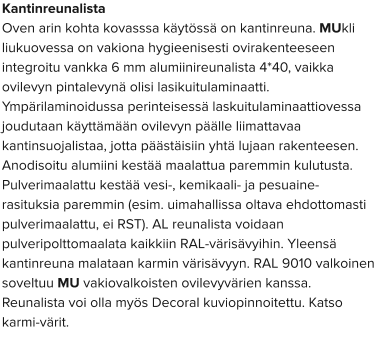 Kantinreunalista Oven arin kohta kovasssa käytössä on kantinreuna. MUkli liukuovessa on vakiona hygieenisesti ovirakenteeseen integroitu vankka 6 mm alumiinireunalista 4*40, vaikka ovilevyn pintalevynä olisi lasikuitulaminaatti. Ympärilaminoidussa perinteisessä laskuitulaminaattiovessa joudutaan käyttämään ovilevyn päälle liimattavaa kantinsuojalistaa, jotta päästäisiin yhtä lujaan rakenteesen. Anodisoitu alumiini kestää maalattua paremmin kulutusta. Pulverimaalattu kestää vesi-, kemikaali- ja pesuaine-rasituksia paremmin (esim. uimahallissa oltava ehdottomasti pulverimaalattu, ei RST). AL reunalista voidaan pulveripolttomaalata kaikkiin RAL-värisävyihin. Yleensä kantinreuna malataan karmin värisävyyn. RAL 9010 valkoinen soveltuu MU vakiovalkoisten ovilevyvärien kanssa. Reunalista voi olla myös Decoral kuviopinnoitettu. Katso karmi-värit.