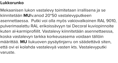 Lukkorunko Mekaanisen lukon vastalevy toimitetaan irrallisena ja se kiinnitetään MUlv.anod 20*50 vastalevyputkeen asennettaessa.  Putki voi olla myös vakiovalkoinen RAL 9010, pulverimaalattu RAL erikoissävyyn tai Decoral kuviopinnoite kuten al-karmiprofiilit. Vastalevy kiinnitetään asennettaessa, koska vastalevyn tarkka korkeusasema voidaan tällöin määrittää. MU liukuoven pysäytinjarru on säädettävä siten, että ovi ei kolahda vastalevyä vasten kts. Vastalevyputki varuste.