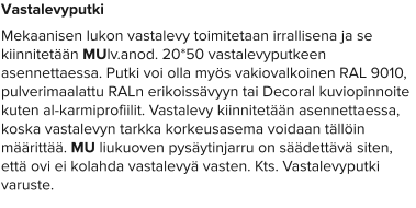 Vastalevyputki Mekaanisen lukon vastalevy toimitetaan irrallisena ja se kiinnitetään MUlv.anod. 20*50 vastalevyputkeen asennettaessa. Putki voi olla myös vakiovalkoinen RAL 9010, pulverimaalattu RALn erikoissävyyn tai Decoral kuviopinnoite kuten al-karmiprofiilit. Vastalevy kiinnitetään asennettaessa, koska vastalevyn tarkka korkeusasema voidaan tällöin määrittää. MU liukuoven pysäytinjarru on säädettävä siten, että ovi ei kolahda vastalevyä vasten. Kts. Vastalevyputki varuste.
