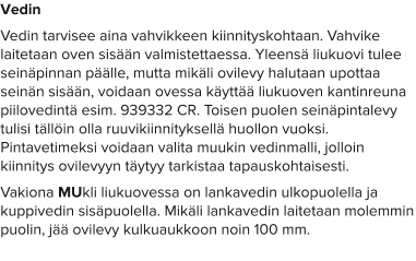 Vedin Vedin tarvisee aina vahvikkeen kiinnityskohtaan. Vahvike laitetaan oven sisään valmistettaessa. Yleensä liukuovi tulee seinäpinnan päälle, mutta mikäli ovilevy halutaan upottaa seinän sisään, voidaan ovessa käyttää liukuoven kantinreuna piilovedintä esim. 939332 CR. Toisen puolen seinäpintalevy tulisi tällöin olla ruuvikiinnityksellä huollon vuoksi. Pintavetimeksi voidaan valita muukin vedinmalli, jolloin kiinnitys ovilevyyn täytyy tarkistaa tapauskohtaisesti.  Vakiona MUkli liukuovessa on lankavedin ulkopuolella ja kuppivedin sisäpuolella. Mikäli lankavedin laitetaan molemmin puolin, jää ovilevy kulkuaukkoon noin 100 mm.