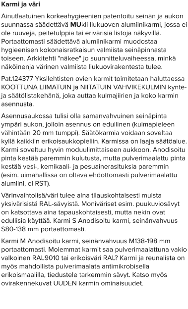 Karmi ja väri Ainutlaatuinen korkeahygieenien patentoitu seinän ja aukon suunnassa säädettävä MUkli liukuoven alumiinikarmi, jossa ei ole ruuveja, peitetulppia tai erivärisiä listoja näkyvillä. Portaattomasti säädettävä alumiinikarmi muodostaa hygieenisen kokonaisratkaisun valmiista seinäpinnasta toiseen. Arkkitehti "näkee" jo suunnitteluvaiheessa, minkä näköinenja värinen valmiista liukuovirakentesta tulee.  Pat.124377 Yksilehtisten ovien karmit toimitetaan haluttaessa KOOTTUNA LIIMATUIN ja NIITATUIN VAHVIKEKULMIN kynte- ja säätölistakehänä, joka auttaa kulmajiirien ja koko karmin asennusta. Asennusaukossa tulisi olla samanvahvuinen seinäpinta ympäri aukon, jolloin asennus on edullinen (kulmapieleen vähintään 20 mm tumppi). Säätökarmia voidaan soveltaa kyllä kaikkiin erikoisaukkopieliin. Karmissa on laaja säätöalue. Karmi soveltuu hyvin moduulimittaiseen aukkoon. Anodisoitu pinta kestää paremmin kulutusta, mutta pulverimaalattu pinta kestää vesi-, kemikaali- ja pesuainerasituksia paremmin (esim. uimahallissa on oltava ehdottomasti pulverimaalattu alumiini, ei RST). Värinvaihtolisä/väri tulee aina tilauskohtaisesti muista yksivärisistä RAL-sävyistä. Moniväriset esim. puukuviosävyt on katsottava aina tapauskohtaisesti, mutta nekin ovat edullisia käyttää. Karmi S Anodisoitu karmi, seinänvahvuus S80-138 mm portaattomasti. Karmi M Anodisoitu karmi, seinänvahvuus M138-198 mm portaattomasti. Molemmat karmit saa pulverimaalattuna vakio valkoinen RAL9010 tai erikoisväri RAL? Karmi ja reunalista on myös mahdollista pulverimaalata antimikrobisella erikoismaalilla, tiedustele tarkemmin sävyt. Katso myös ovirakennekuvat UUDEN karmin ominaisuudet.