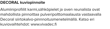 DECORAL kuviopinnoite Alumiiniprofiilit karmi,sähköpielet ja oven reunalista ovat mahdollista pinnoittaa pulveripolttomaalausta vastaavalla Decoral siirtokalvo-pinnnoitusmenetelmällä. Katso eri kuviovaihtehdot: www.vivadec.fi