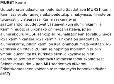 MURST karmi Uutuutena ainutlaatuinen patentoitu Säädettävä MURST karmi. Karmissa ei ole ruuveja eikä peitetulppia näkyvissä. Tiiviste on tukevasti tiivisteurassa. Karmin rakenne- ja säätömahdollisuudet ovat vastaavat kuin alumiinikarmilla. Karmin muoto ja ulkonäkö on myös vastaava, joten alumiinikouru MUSP sähköpieli reunalistoineen soveltuu myös RST karmin kanssa. RST karmin runkona on säädettävä alumiinikarmi, jolloin karmi on luja lommoutumista vastaan. RST karmissa on oltava 20 mm seinäpintaa molemmin puolin ympäri aukon, tai ns. nurkkapielien ja käytäväseinien asennusaukot on mitoitettava tilattaessa tapauskohtaisesti. Seinänvahvuudet kuten MU säädettävä al-karmi. Erikoiskohteeseen voidaan toimittaa myös haponkestävänä (HST)