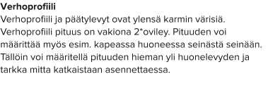 Verhoprofiili Verhoprofiili ja päätylevyt ovat ylensä karmin värisiä. Verhoprofiili pituus on vakiona 2*oviley. Pituuden voi määrittää myös esim. kapeassa huoneessa seinästä seinään. Tällöin voi määritellä pituuden hieman yli huonelevyden ja tarkka mitta katkaistaan asennettaessa.