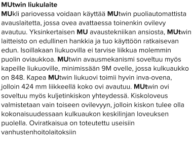 MUtwin liukulaite MUkli pariovessa voidaan käyttää MUtwin puoliautomattista avauslaitetta, jossa ovea avattaessa toinenkin ovilevy avautuu. Yksinkertaisen MU avaustekniikan ansiosta, MUtwin laitteisto on edullinen hankkia ja tuo käyttöön ratkaisevan edun. Isoillakaan liukuovilla ei tarvise liikkua molemmin puolin oviaukkoa. MUtwin avausmekanismi soveltuu myös kapeille liukuoville, minimissään 9M ovelle, jossa kulkuaukko on 848. Kapea MUtwin liukuovi toimii hyvin inva-ovena, jolloin 424 mm liikkeellä koko ovi avautuu. MUtwin ovi soveltuu myös kuljetinkiskon yhteydessä. Kiskoloveus valmistetaan vain toiseen ovilevyyn, jolloin kiskon tulee olla kokonaisuudessaan kulkuaukon keskilinjan loveuksen puolella. Oviratkaisua on toteutettu useisiin vanhustenhoitolaitoksiin