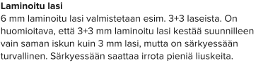 Laminoitu lasi 6 mm laminoitu lasi valmistetaan esim. 3+3 laseista. On huomioitava, että 3+3 mm laminoitu lasi kestää suunnilleen vain saman iskun kuin 3 mm lasi, mutta on särkyessään turvallinen. Särkyessään saattaa irrota pieniä liuskeita.