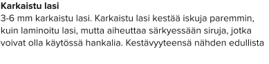 Karkaistu lasi 3-6 mm karkaistu lasi. Karkaistu lasi kestää iskuja paremmin, kuin laminoitu lasi, mutta aiheuttaa särkyessään siruja, jotka voivat olla käytössä hankalia. Kestävyyteensä nähden edullista