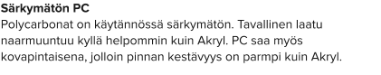 Särkymätön PC Polycarbonat on käytännössä särkymätön. Tavallinen laatu naarmuuntuu kyllä helpommin kuin Akryl. PC saa myös kovapintaisena, jolloin pinnan kestävyys on parmpi kuin Akryl.