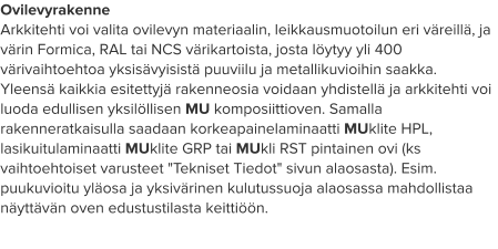 Ovilevyrakenne Arkkitehti voi valita ovilevyn materiaalin, leikkausmuotoilun eri väreillä, ja värin Formica, RAL tai NCS värikartoista, josta löytyy yli 400 värivaihtoehtoa yksisävyisistä puuviilu ja metallikuvioihin saakka. Yleensä kaikkia esitettyjä rakenneosia voidaan yhdistellä ja arkkitehti voi luoda edullisen yksilöllisen MU komposiittioven. Samalla rakenneratkaisulla saadaan korkeapainelaminaatti MUklite HPL, lasikuitulaminaatti MUklite GRP tai MUkli RST pintainen ovi (ks vaihtoehtoiset varusteet "Tekniset Tiedot" sivun alaosasta). Esim. puukuvioitu yläosa ja yksivärinen kulutussuoja alaosassa mahdollistaa näyttävän oven edustustilasta keittiöön.