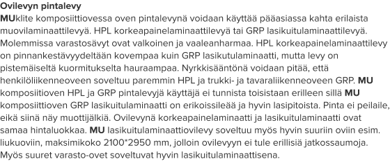 Ovilevyn pintalevy MUklite komposiittiovessa oven pintalevynä voidaan käyttää pääasiassa kahta erilaista muovilaminaattilevyä. HPL korkeapainelaminaattilevyä tai GRP lasikuitulaminaattilevyä. Molemmissa varastosävyt ovat valkoinen ja vaaleanharmaa. HPL korkeapainelaminaattilevy on pinnankestävyydeltään kovempaa kuin GRP lasikutulaminaatti, mutta levy on pistemäiseltä kuormitukselta hauraampaa. Nyrkkisääntönä voidaan pitää, että henkilöliikenneoveen soveltuu paremmin HPL ja trukki- ja tavaraliikenneoveen GRP. MU komposiitioven HPL ja GRP pintalevyjä käyttäjä ei tunnista toisistaan erilleen sillä MU komposiittioven GRP lasikuitulaminaatti on erikoissileää ja hyvin lasipitoista. Pinta ei peilaile, eikä siinä näy muottijälkiä. Ovilevynä korkeapainelaminaatti ja lasikuitulaminaatti ovat samaa hintaluokkaa. MU lasikuitulaminaattiovilevy soveltuu myös hyvin suuriin oviin esim. liukuoviin, maksimikoko 2100*2950 mm, jolloin ovilevyyn ei tule erillisiä jatkossaumoja. Myös suuret varasto-ovet soveltuvat hyvin lasikuitulaminaattisena.
