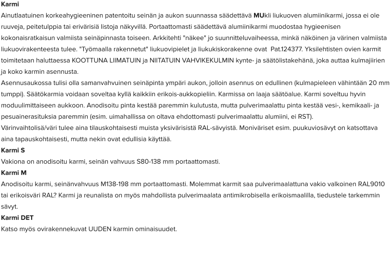 Karmi Ainutlaatuinen korkeahygieeninen patentoitu seinän ja aukon suunnassa säädettävä MUkli liukuoven alumiinikarmi, jossa ei ole ruuveja, peitetulppia tai erivärisiä listoja näkyvillä. Portaattomasti säädettävä alumiinikarmi muodostaa hygieenisen kokonaisratkaisun valmiista seinäpinnasta toiseen. Arkkitehti "näkee" jo suunnitteluvaiheessa, minkä näköinen ja värinen valmiista liukuovirakenteesta tulee. "Työmaalla rakennetut" liukuovipielet ja liukukiskorakenne ovat  Pat.124377. Yksilehtisten ovien karmit toimitetaan haluttaessa KOOTTUNA LIIMATUIN ja NIITATUIN VAHVIKEKULMIN kynte- ja säätölistakehänä, joka auttaa kulmajiirien ja koko karmin asennusta. Asennusaukossa tulisi olla samanvahvuinen seinäpinta ympäri aukon, jolloin asennus on edullinen (kulmapieleen vähintään 20 mm tumppi). Säätökarmia voidaan soveltaa kyllä kaikkiin erikois-aukkopieliin. Karmissa on laaja säätöalue. Karmi soveltuu hyvin moduulimittaiseen aukkoon. Anodisoitu pinta kestää paremmin kulutusta, mutta pulverimaalattu pinta kestää vesi-, kemikaali- ja pesuainerasituksia paremmin (esim. uimahallissa on oltava ehdottomasti pulverimaalattu alumiini, ei RST). Värinvaihtolisä/väri tulee aina tilauskohtaisesti muista yksivärisistä RAL-sävyistä. Moniväriset esim. puukuviosävyt on katsottava aina tapauskohtaisesti, mutta nekin ovat edullisia käyttää. Karmi S  Vakiona on anodisoitu karmi, seinän vahvuus S80-138 mm portaattomasti.  Karmi M  Anodisoitu karmi, seinänvahvuus M138-198 mm portaattomasti. Molemmat karmit saa pulverimaalattuna vakio valkoinen RAL9010 tai erikoisväri RAL? Karmi ja reunalista on myös mahdollista pulverimaalata antimikrobisella erikoismaalilla, tiedustele tarkemmin sävyt.  Karmi DET  Katso myös ovirakennekuvat UUDEN karmin ominaisuudet.