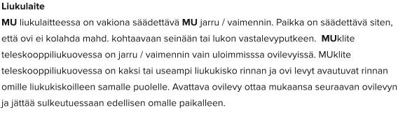 Liukulaite MU liukulaitteessa on vakiona säädettävä MU jarru / vaimennin. Paikka on säädettävä siten, että ovi ei kolahda mahd. kohtaavaan seinään tai lukon vastalevyputkeen.  MUklite teleskooppiliukuovessa on jarru / vaimennin vain uloimmisssa ovilevyissä. MUklite teleskooppiliukuovessa on kaksi tai useampi liukukisko rinnan ja ovi levyt avautuvat rinnan omille liukukiskoilleen samalle puolelle. Avattava ovilevy ottaa mukaansa seuraavan ovilevyn ja jättää sulkeutuessaan edellisen omalle paikalleen.