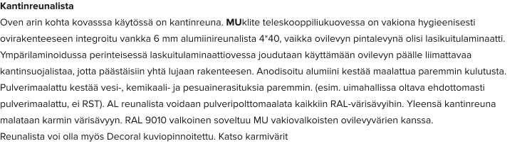 Kantinreunalista Oven arin kohta kovasssa käytössä on kantinreuna. MUklite teleskooppiliukuovessa on vakiona hygieenisesti ovirakenteeseen integroitu vankka 6 mm alumiinireunalista 4*40, vaikka ovilevyn pintalevynä olisi lasikuitulaminaatti. Ympärilaminoidussa perinteisessä laskuitulaminaattiovessa joudutaan käyttämään ovilevyn päälle liimattavaa kantinsuojalistaa, jotta päästäisiin yhtä lujaan rakenteesen. Anodisoitu alumiini kestää maalattua paremmin kulutusta. Pulverimaalattu kestää vesi-, kemikaali- ja pesuainerasituksia paremmin. (esim. uimahallissa oltava ehdottomasti pulverimaalattu, ei RST). AL reunalista voidaan pulveripolttomaalata kaikkiin RAL-värisävyihin. Yleensä kantinreuna malataan karmin värisävyyn. RAL 9010 valkoinen soveltuu MU vakiovalkoisten ovilevyvärien kanssa. Reunalista voi olla myös Decoral kuviopinnoitettu. Katso karmivärit
