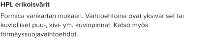 HPL erikoisvärit Formica värikartan mukaan. Vaihtoehtoina ovat yksiväriset tai kuviolliset puu-, kivi- ym. kuviopinnat. Katso myös törmäyssuojavaihtoehdot.
