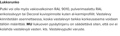 Lukkorunko Putki voi olla myös vakiovalkoinen RAL 9010, pulverimaalattu RAL erikoissävyyn tai Decoral kuviopinnoite kuten al-karmiprofiilit. Vastalevy kiinnitetään asennettaessa, koska vastalevyn tarkka korkeusasema voidaan tällöin määrittää. MU liukuoven pysäytinjarru on säädettävä siten, että ovi ei kolahda vastalevyä vasten. kts. Vastalevyputki varuste.