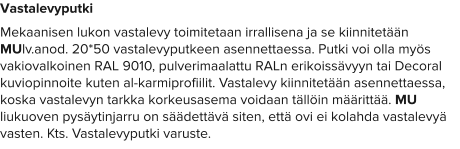 Vastalevyputki Mekaanisen lukon vastalevy toimitetaan irrallisena ja se kiinnitetään MUlv.anod. 20*50 vastalevyputkeen asennettaessa. Putki voi olla myös vakiovalkoinen RAL 9010, pulverimaalattu RALn erikoissävyyn tai Decoral kuviopinnoite kuten al-karmiprofiilit. Vastalevy kiinnitetään asennettaessa, koska vastalevyn tarkka korkeusasema voidaan tällöin määrittää. MU liukuoven pysäytinjarru on säädettävä siten, että ovi ei kolahda vastalevyä vasten. Kts. Vastalevyputki varuste.