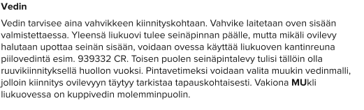 Vedin Vedin tarvisee aina vahvikkeen kiinnityskohtaan. Vahvike laitetaan oven sisään valmistettaessa. Yleensä liukuovi tulee seinäpinnan päälle, mutta mikäli ovilevy halutaan upottaa seinän sisään, voidaan ovessa käyttää liukuoven kantinreuna piilovedintä esim. 939332 CR. Toisen puolen seinäpintalevy tulisi tällöin olla ruuvikiinnityksellä huollon vuoksi. Pintavetimeksi voidaan valita muukin vedinmalli, jolloin kiinnitys ovilevyyn täytyy tarkistaa tapauskohtaisesti. Vakiona MUkli liukuovessa on kuppivedin molemminpuolin.