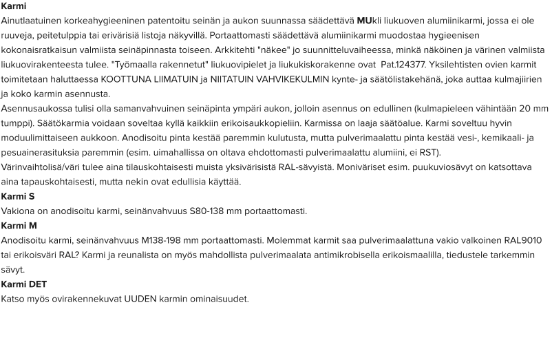 Karmi Ainutlaatuinen korkeahygieeninen patentoitu seinän ja aukon suunnassa säädettävä MUkli liukuoven alumiinikarmi, jossa ei ole ruuveja, peitetulppia tai erivärisiä listoja näkyvillä. Portaattomasti säädettävä alumiinikarmi muodostaa hygieenisen kokonaisratkaisun valmiista seinäpinnasta toiseen. Arkkitehti "näkee" jo suunnitteluvaiheessa, minkä näköinen ja värinen valmiista liukuovirakenteesta tulee. "Työmaalla rakennetut" liukuovipielet ja liukukiskorakenne ovat  Pat.124377. Yksilehtisten ovien karmit toimitetaan haluttaessa KOOTTUNA LIIMATUIN ja NIITATUIN VAHVIKEKULMIN kynte- ja säätölistakehänä, joka auttaa kulmajiirien ja koko karmin asennusta. Asennusaukossa tulisi olla samanvahvuinen seinäpinta ympäri aukon, jolloin asennus on edullinen (kulmapieleen vähintään 20 mm tumppi). Säätökarmia voidaan soveltaa kyllä kaikkiin erikoisaukkopieliin. Karmissa on laaja säätöalue. Karmi soveltuu hyvin moduulimittaiseen aukkoon. Anodisoitu pinta kestää paremmin kulutusta, mutta pulverimaalattu pinta kestää vesi-, kemikaali- ja pesuainerasituksia paremmin (esim. uimahallissa on oltava ehdottomasti pulverimaalattu alumiini, ei RST). Värinvaihtolisä/väri tulee aina tilauskohtaisesti muista yksivärisistä RAL-sävyistä. Moniväriset esim. puukuviosävyt on katsottava aina tapauskohtaisesti, mutta nekin ovat edullisia käyttää. Karmi S  Vakiona on anodisoitu karmi, seinänvahvuus S80-138 mm portaattomasti.  Karmi M  Anodisoitu karmi, seinänvahvuus M138-198 mm portaattomasti. Molemmat karmit saa pulverimaalattuna vakio valkoinen RAL9010 tai erikoisväri RAL? Karmi ja reunalista on myös mahdollista pulverimaalata antimikrobisella erikoismaalilla, tiedustele tarkemmin sävyt.  Karmi DET  Katso myös ovirakennekuvat UUDEN karmin ominaisuudet.