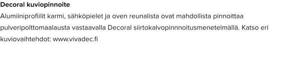Decoral kuviopinnoite Alumiiniprofiilit karmi, sähköpielet ja oven reunalista ovat mahdollista pinnoittaa pulveripolttomaalausta vastaavalla Decoral siirtokalvopinnnoitusmenetelmällä. Katso eri kuviovaihtehdot: www.vivadec.fi
