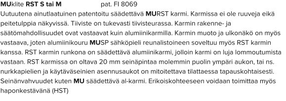 MUklite RST S tai M                      pat. FI 8069 Uutuutena ainutlaatuinen patentoitu säädettävä MURST karmi. Karmissa ei ole ruuveja eikä peitetulppia näkyvissä. Tiiviste on tukevasti tiivisteurassa. Karmin rakenne- ja säätömahdollisuudet ovat vastaavat kuin alumiinikarmilla. Karmin muoto ja ulkonäkö on myös vastaava, joten alumiinikouru MUSP sähköpieli reunalistoineen soveltuu myös RST karmin kanssa. RST karmin runkona on säädettävä alumiinikarmi, jolloin karmi on luja lommoutumista vastaan. RST karmissa on oltava 20 mm seinäpintaa molemmin puolin ympäri aukon, tai ns. nurkkapielien ja käytäväseinien asennusaukot on mitoitettava tilattaessa tapauskohtaisesti. Seinänvahvuudet kuten MU säädettävä al-karmi. Erikoiskohteeseen voidaan toimittaa myös haponkestävänä (HST)