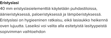Eristyslasi 40 mm eristyslasielementtiä käytetään puhdastiloissa, äänieristyksessä, paloeristyksessä ja lämpöeristyksessä. Eristyslasi on hygieeninen ratkaisu, eikä lasiaukko heikennä oven lujuutta. Laseiksi voi valita alla esitetyistä lasityypeistä sopivimman vaihtoehdon