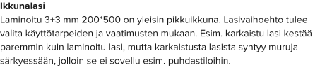 Ikkunalasi Laminoitu 3+3 mm 200*500 on yleisin pikkuikkuna. Lasivaihoehto tulee valita käyttötarpeiden ja vaatimusten mukaan. Esim. karkaistu lasi kestää paremmin kuin laminoitu lasi, mutta karkaistusta lasista syntyy muruja särkyessään, jolloin se ei sovellu esim. puhdastiloihin.