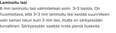 Laminoitu lasi 6 mm laminoitu lasi valmistetaan esim. 3+3 lseista. On huomioitava, että 3+3 mm laminoitu lasi kestää suunnilleen vain saman iskun kuin 3 mm lasi, mutta on särkyessään turvallinen. Särkyessään saattaa irrota pieniä liuskeita