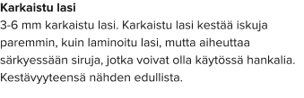 Karkaistu lasi 3-6 mm karkaistu lasi. Karkaistu lasi kestää iskuja paremmin, kuin laminoitu lasi, mutta aiheuttaa särkyessään siruja, jotka voivat olla käytössä hankalia. Kestävyyteensä nähden edullista.