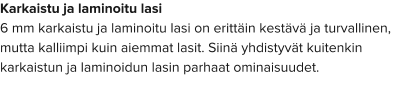 Karkaistu ja laminoitu lasi 6 mm karkaistu ja laminoitu lasi on erittäin kestävä ja turvallinen, mutta kalliimpi kuin aiemmat lasit. Siinä yhdistyvät kuitenkin karkaistun ja laminoidun lasin parhaat ominaisuudet.
