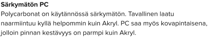 Särkymätön PC Polycarbonat on käytännössä särkymätön. Tavallinen laatu naarmiintuu kyllä helpommin kuin Akryl. PC saa myös kovapintaisena, jolloin pinnan kestävyys on parmpi kuin Akryl.