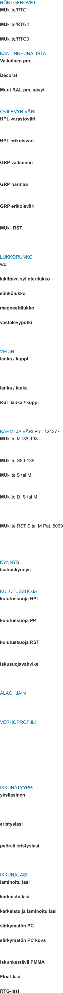 RÖNTGENOVET MUklite/RTG1  MUklite/RTG2  MUklite/RTG3  KANTINREUNALISTA Valkoinen pm.  Decoral  Muut RAL pm. sävyt   OVILEVYN VÄRI HPL varastoväri   HPL erikoisväri   GRP valkoinen   GRP harmaa   GRP erikoisväri   MUkli RST    LUKKORUNKO wc  lukittava sylinterilukko  sähkölukko  magneettilukko  vastalevyputki    VEDIN lanka / kuppi    lanka / lanka  RST lanka / kuppi    KARMI JA VÄRI Pat. 124377 MUklite M138-198   MUklite S80-138  MUklite S tai M   MUklite D, S tai M    MUklite RST S tai M Pat. 8069     KYNNYS laahuskynnys   KULUTUSSUOJA kulutussuoja HPL   kulutussuoja PP   kulutussuoja RST   iskusuojavahvike    ALAOHJAIN    VERHOPROFIILI         IKKUNATYYPPI yksilasinen    eristyslasi   pyöreä eristyslasi    IKKUNALASI laminoitu lasi  karkaistu lasi  karkaistu ja laminoitu lasi  särkymätön PC  särkymätön PC kova   iskunkestävä PMMA  Float-lasi  RTG-lasi