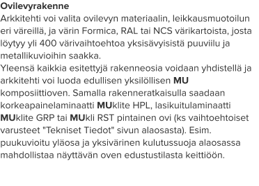 Ovilevyrakenne Arkkitehti voi valita ovilevyn materiaalin, leikkausmuotoilun eri väreillä, ja värin Formica, RAL tai NCS värikartoista, josta löytyy yli 400 värivaihtoehtoa yksisävyisistä puuviilu ja metallikuvioihin saakka. Yleensä kaikkia esitettyjä rakenneosia voidaan yhdistellä ja arkkitehti voi luoda edullisen yksilöllisen MU komposiittioven. Samalla rakenneratkaisulla saadaan korkeapainelaminaatti MUklite HPL, lasikuitulaminaatti MUklite GRP tai MUkli RST pintainen ovi (ks vaihtoehtoiset varusteet "Tekniset Tiedot" sivun alaosasta). Esim. puukuvioitu yläosa ja yksivärinen kulutussuoja alaosassa mahdollistaa näyttävän oven edustustilasta keittiöön.