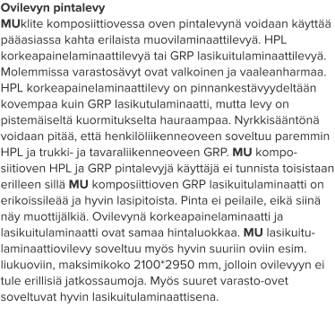 Ovilevyn pintalevy MUklite komposiittiovessa oven pintalevynä voidaan käyttää pääasiassa kahta erilaista muovilaminaattilevyä. HPL korkeapainelaminaattilevyä tai GRP lasikuitulaminaattilevyä. Molemmissa varastosävyt ovat valkoinen ja vaaleanharmaa. HPL korkeapainelaminaattilevy on pinnankestävyydeltään kovempaa kuin GRP lasikutulaminaatti, mutta levy on pistemäiseltä kuormitukselta hauraampaa. Nyrkkisääntönä voidaan pitää, että henkilöliikenneoveen soveltuu paremmin HPL ja trukki- ja tavaraliikenneoveen GRP. MU kompo-siitioven HPL ja GRP pintalevyjä käyttäjä ei tunnista toisistaan erilleen sillä MU komposiittioven GRP lasikuitulaminaatti on erikoissileää ja hyvin lasipitoista. Pinta ei peilaile, eikä siinä näy muottijälkiä. Ovilevynä korkeapainelaminaatti ja lasikuitulaminaatti ovat samaa hintaluokkaa. MU lasikuitu-laminaattiovilevy soveltuu myös hyvin suuriin oviin esim. liukuoviin, maksimikoko 2100*2950 mm, jolloin ovilevyyn ei tule erillisiä jatkossaumoja. Myös suuret varasto-ovet soveltuvat hyvin lasikuitulaminaattisena.
