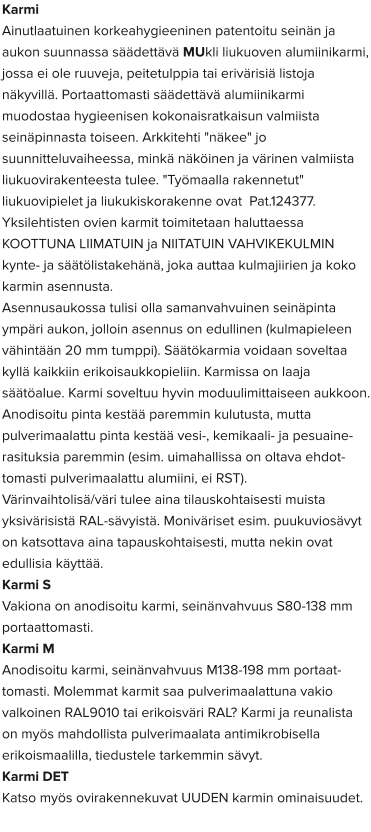 Karmi Ainutlaatuinen korkeahygieeninen patentoitu seinän ja aukon suunnassa säädettävä MUkli liukuoven alumiinikarmi, jossa ei ole ruuveja, peitetulppia tai erivärisiä listoja näkyvillä. Portaattomasti säädettävä alumiinikarmi muodostaa hygieenisen kokonaisratkaisun valmiista seinäpinnasta toiseen. Arkkitehti "näkee" jo suunnitteluvaiheessa, minkä näköinen ja värinen valmiista liukuovirakenteesta tulee. "Työmaalla rakennetut" liukuovipielet ja liukukiskorakenne ovat  Pat.124377. Yksilehtisten ovien karmit toimitetaan haluttaessa KOOTTUNA LIIMATUIN ja NIITATUIN VAHVIKEKULMIN kynte- ja säätölistakehänä, joka auttaa kulmajiirien ja koko karmin asennusta. Asennusaukossa tulisi olla samanvahvuinen seinäpinta ympäri aukon, jolloin asennus on edullinen (kulmapieleen vähintään 20 mm tumppi). Säätökarmia voidaan soveltaa kyllä kaikkiin erikoisaukkopieliin. Karmissa on laaja säätöalue. Karmi soveltuu hyvin moduulimittaiseen aukkoon. Anodisoitu pinta kestää paremmin kulutusta, mutta pulverimaalattu pinta kestää vesi-, kemikaali- ja pesuaine-rasituksia paremmin (esim. uimahallissa on oltava ehdot-tomasti pulverimaalattu alumiini, ei RST). Värinvaihtolisä/väri tulee aina tilauskohtaisesti muista yksivärisistä RAL-sävyistä. Moniväriset esim. puukuviosävyt on katsottava aina tapauskohtaisesti, mutta nekin ovat edullisia käyttää. Karmi S  Vakiona on anodisoitu karmi, seinänvahvuus S80-138 mm portaattomasti.  Karmi M  Anodisoitu karmi, seinänvahvuus M138-198 mm portaat-tomasti. Molemmat karmit saa pulverimaalattuna vakio valkoinen RAL9010 tai erikoisväri RAL? Karmi ja reunalista on myös mahdollista pulverimaalata antimikrobisella erikoismaalilla, tiedustele tarkemmin sävyt.  Karmi DET  Katso myös ovirakennekuvat UUDEN karmin ominaisuudet.