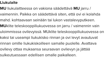 Liukulaite MU liukulaitteessa on vakiona säädettävä MU jarru / vaimennin. Paikka on säädettävä siten, että ovi ei kolahda mahd. kohtaavaan seinään tai lukon vastalevyputkeen.  MUklite teleskooppiliukuovessa on jarru / vaimennin vain uloimmisssa ovilevyissä. MUklite teleskooppiliukuovessa on kaksi tai useampi liukukisko rinnan ja ovi levyt avautuvat rinnan omille liukukiskoilleen samalle puolelle. Avattava ovilevy ottaa mukaansa seuraavan ovilevyn ja jättää sulkeutuessaan edellisen omalle paikalleen.