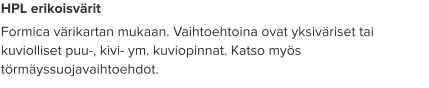 HPL erikoisvärit Formica värikartan mukaan. Vaihtoehtoina ovat yksiväriset tai kuviolliset puu-, kivi- ym. kuviopinnat. Katso myös törmäyssuojavaihtoehdot.
