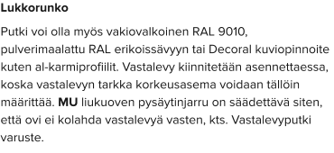Lukkorunko Putki voi olla myös vakiovalkoinen RAL 9010, pulverimaalattu RAL erikoissävyyn tai Decoral kuviopinnoite kuten al-karmiprofiilit. Vastalevy kiinnitetään asennettaessa, koska vastalevyn tarkka korkeusasema voidaan tällöin määrittää. MU liukuoven pysäytinjarru on säädettävä siten, että ovi ei kolahda vastalevyä vasten, kts. Vastalevyputki varuste.