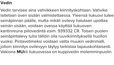 Vedin Vedin tarvisee aina vahvikkeen kiinnityskohtaan. Vahvike laitetaan oven sisään valmistettaessa. Yleensä liukuovi tulee seinäpinnan päälle, mutta mikäli ovilevy halutaan upottaa seinän sisään, voidaan ovessa käyttää liukuoven kantinreuna piilovedintä esim. 939332 CR. Toisen puolen seinäpintalevy tulisi tällöin olla ruuvikiinnityksellä huollon vuoksi. Pintavetimeksi voidaan valita muukin vedinmalli, jolloin kiinnitys ovilevyyn täytyy tarkistaa tapauskohtaisesti. Vakiona MUkli liukuovessa on kuppivedin molemminpuolin.