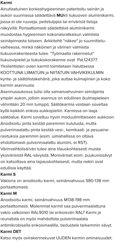 Karmi Ainutlaatuinen korkeahygieeninen patentoitu seinän ja aukon suunnassa säädettävä MUkli liukuoven alumiinikarmi, jossa ei ole ruuveja, peitetulppia tai erivärisiä listoja näkyvillä. Portaattomasti säädettävä alumiinikarmi muodostaa hygieenisen kokonaisratkaisun valmiista seinäpinnasta toiseen. Arkkitehti "näkee" jo suunnittelu-vaiheessa, minkä näköinen ja värinen valmiista liukuovirakenteesta tulee. "Työmaalla rakennetut" liukuovipielet ja liukukiskorakenne ovat  Pat.124377. Yksilehtisten ovien karmit toimitetaan haluttaessa KOOTTUNA LIIMATUIN ja NIITATUIN VAHVIKEKULMIN kynte- ja säätölistakehänä, joka auttaa kulmajiirien ja koko karmin asennusta. Asennusaukossa tulisi olla samanvahvuinen seinäpinta ympäri aukon, jolloin asennus on edullinen (kulmapieleen vähintään 20 mm tumppi). Säätökarmia voidaan soveltaa kyllä kaikkiin erikois-aukkopieliin. Karmissa on laaja säätöalue. Karmi soveltuu hyvin moduulimittaiseen aukkoon. Anodisoitu pinta kestää paremmin kulutusta, mutta pulverimaalattu pinta kestää vesi-, kemikaali- ja pesuaine-rasituksia paremmin (esim. uimahallissa on oltava ehdottomasti pulverimaalattu alumiini, ei RST). Värinvaihtolisä/väri tulee aina tilauskohtaisesti muista yksivärisistä RAL-sävyistä. Moniväriset esim. puukuviosävyt on katsottava aina tapauskohtaisesti, mutta nekin ovat edullisia käyttää. Karmi S  Vakiona on anodisoitu karmi, seinänvahvuus S80-138 mm portaattomasti.  Karmi M  Anodisoitu karmi, seinänvahvuus M138-198 mm portaattomasti. Molemmat karmit saa pulverimaalattuna vakio valkoinen RAL9010 tai erikoisväri RAL? Karmi ja reunalista on myös mahdollista pulverimaalata antimikrobisella erikoismaalilla, tiedustele tarkemmin sävyt.  Karmi DET  Katso myös ovirakennekuvat UUDEN karmin ominaisuudet.