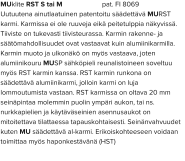 MUklite RST S tai M                      pat. FI 8069 Uutuutena ainutlaatuinen patentoitu säädettävä MURST karmi. Karmissa ei ole ruuveja eikä peitetulppia näkyvissä. Tiiviste on tukevasti tiivisteurassa. Karmin rakenne- ja säätömahdollisuudet ovat vastaavat kuin alumiinikarmilla. Karmin muoto ja ulkonäkö on myös vastaava, joten alumiinikouru MUSP sähköpieli reunalistoineen soveltuu myös RST karmin kanssa. RST karmin runkona on säädettävä alumiinikarmi, jolloin karmi on luja lommoutumista vastaan. RST karmissa on oltava 20 mm seinäpintaa molemmin puolin ympäri aukon, tai ns. nurkkapielien ja käytäväseinien asennusaukot on mitoitettava tilattaessa tapauskohtaisesti. Seinänvahvuudet kuten MU säädettävä al-karmi. Erikoiskohteeseen voidaan toimittaa myös haponkestävänä (HST)