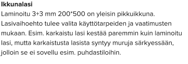 Ikkunalasi Laminoitu 3+3 mm 200*500 on yleisin pikkuikkuna. Lasivaihoehto tulee valita käyttötarpeiden ja vaatimusten mukaan. Esim. karkaistu lasi kestää paremmin kuin laminoitu lasi, mutta karkaistusta lasista syntyy muruja särkyessään, jolloin se ei sovellu esim. puhdastiloihin.