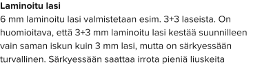 Laminoitu lasi 6 mm laminoitu lasi valmistetaan esim. 3+3 laseista. On huomioitava, että 3+3 mm laminoitu lasi kestää suunnilleen vain saman iskun kuin 3 mm lasi, mutta on särkyessään turvallinen. Särkyessään saattaa irrota pieniä liuskeita