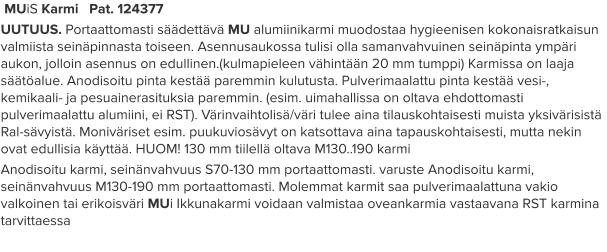 MUiS Karmi   Pat. 124377 UUTUUS. Portaattomasti säädettävä MU alumiinikarmi muodostaa hygieenisen kokonaisratkaisun valmiista seinäpinnasta toiseen. Asennusaukossa tulisi olla samanvahvuinen seinäpinta ympäri aukon, jolloin asennus on edullinen.(kulmapieleen vähintään 20 mm tumppi) Karmissa on laaja säätöalue. Anodisoitu pinta kestää paremmin kulutusta. Pulverimaalattu pinta kestää vesi-, kemikaali- ja pesuainerasituksia paremmin. (esim. uimahallissa on oltava ehdottomasti pulverimaalattu alumiini, ei RST). Värinvaihtolisä/väri tulee aina tilauskohtaisesti muista yksivärisistä Ral-sävyistä. Moniväriset esim. puukuviosävyt on katsottava aina tapauskohtaisesti, mutta nekin ovat edullisia käyttää. HUOM! 130 mm tiilellä oltava M130..190 karmi Anodisoitu karmi, seinänvahvuus S70-130 mm portaattomasti. varuste Anodisoitu karmi, seinänvahvuus M130-190 mm portaattomasti. Molemmat karmit saa pulverimaalattuna vakio valkoinen tai erikoisväri MUi Ikkunakarmi voidaan valmistaa oveankarmia vastaavana RST karmina tarvittaessa