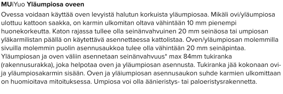 MUiYuo Yläumpiosa oveen Ovessa voidaan käyttää oven levyistä halutun korkuista yläumpiosaa. Mikäli ovi/yläumpiosa ulottuu kattoon saakka, on karmin ulkomitan oltava vähintään 10 mm pienempi huonekorkeutta. Katon rajassa tullee olla seinänvahvuinen 20 mm seinäosa tai umpiosan yläkarmilistan päällä on käytettävä asennettaessa kattolistaa. Oven/yläumpiosan molemmilla sivuilla molemmin puolin asennusaukkoa tulee olla vähintään 20 mm seinäpintaa. Yläumpiosan ja oven väliin asennetaan seinänvahvuus* max 84mm tukiranka (rakennusurakka), joka helpotaa oven ja yläumpiosan asennusta. Tukiranka jää kokonaan ovi- ja yläumpiosakarmin sisään. Oven ja yläiumpiosan asennusaukon suhde karmien ulkomittaan on huomioitava mitoituksessa. Umpiosa voi olla äänieristys- tai paloeristysrakennetta.
